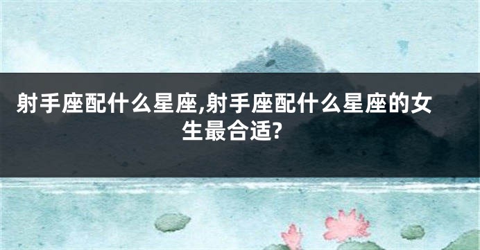 射手座配什么星座,射手座配什么星座的女生最合适?