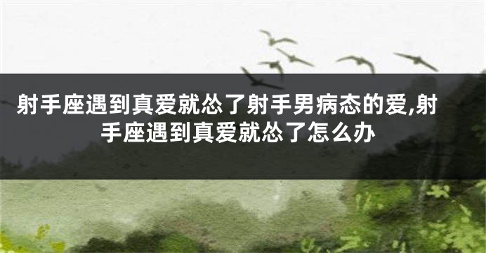 射手座遇到真爱就怂了射手男病态的爱,射手座遇到真爱就怂了怎么办