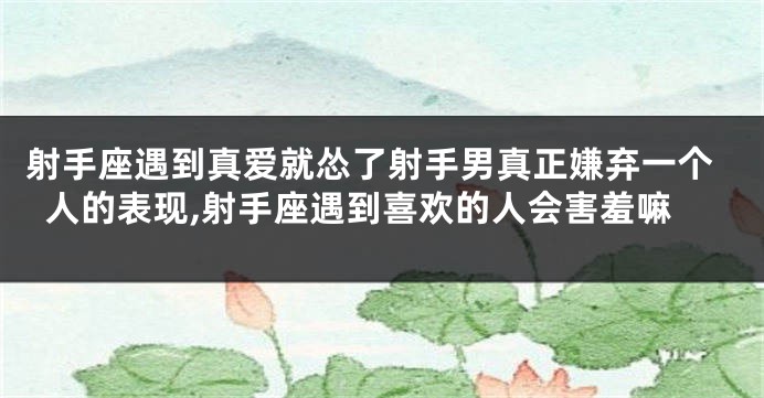射手座遇到真爱就怂了射手男真正嫌弃一个人的表现,射手座遇到喜欢的人会害羞嘛
