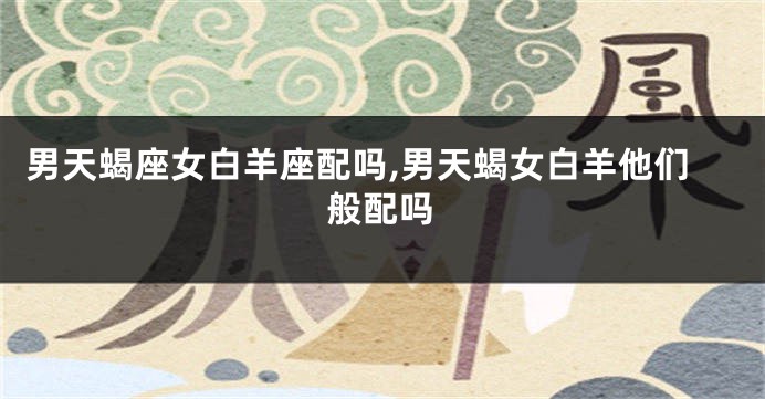 男天蝎座女白羊座配吗,男天蝎女白羊他们般配吗