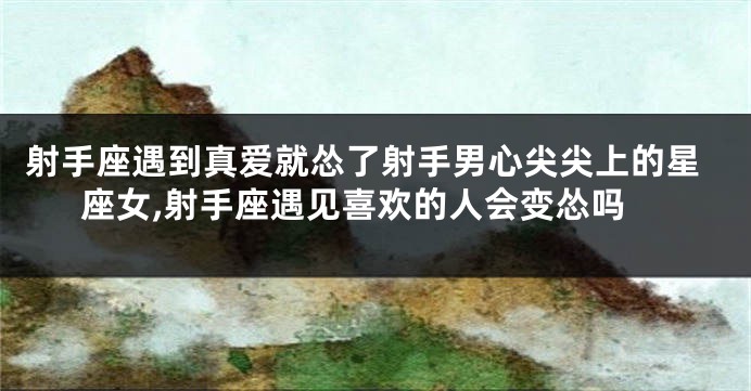 射手座遇到真爱就怂了射手男心尖尖上的星座女,射手座遇见喜欢的人会变怂吗