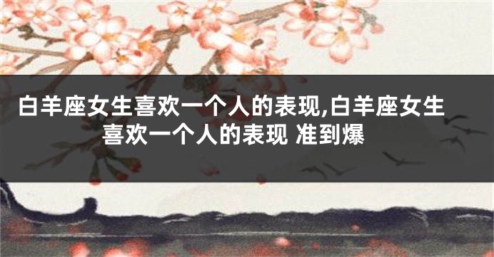 白羊座女生喜欢一个人的表现,白羊座女生喜欢一个人的表现 准到爆