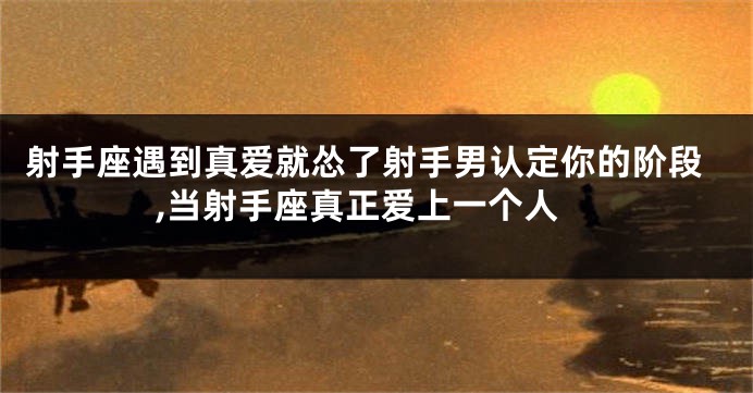 射手座遇到真爱就怂了射手男认定你的阶段,当射手座真正爱上一个人
