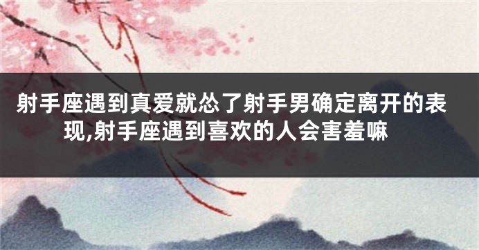 射手座遇到真爱就怂了射手男确定离开的表现,射手座遇到喜欢的人会害羞嘛