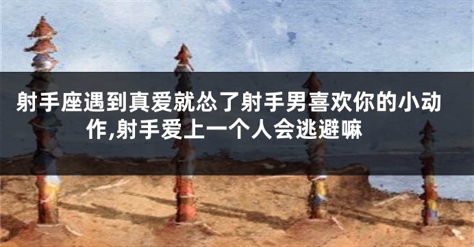 射手座遇到真爱就怂了射手男喜欢你的小动作,射手爱上一个人会逃避嘛