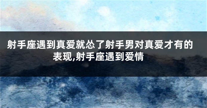 射手座遇到真爱就怂了射手男对真爱才有的表现,射手座遇到爱情