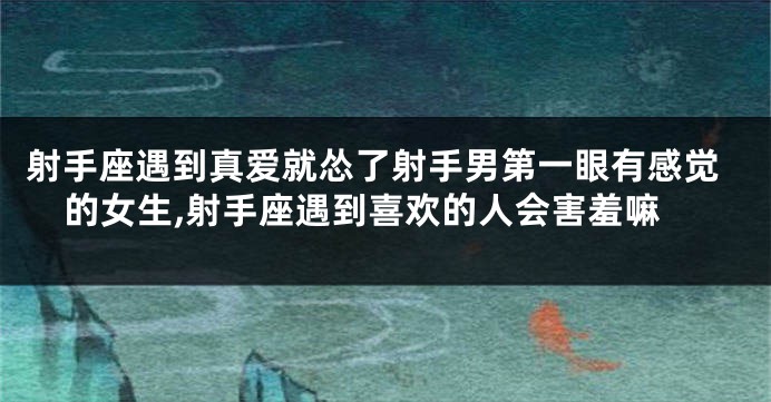 射手座遇到真爱就怂了射手男第一眼有感觉的女生,射手座遇到喜欢的人会害羞嘛