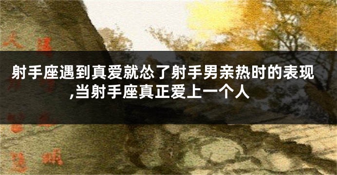 射手座遇到真爱就怂了射手男亲热时的表现,当射手座真正爱上一个人