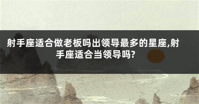 射手座适合做老板吗出领导最多的星座,射手座适合当领导吗?