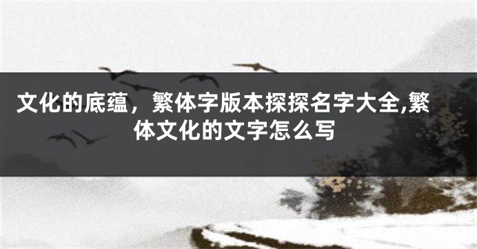 文化的底蕴,繁体字版本探探名字大全,繁体文化的文字怎么写