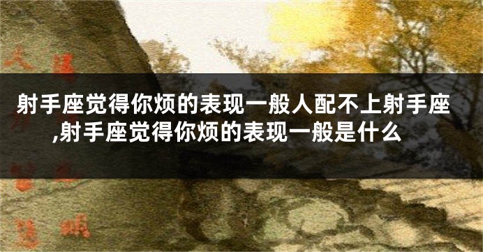 射手座觉得你烦的表现一般人配不上射手座,射手座觉得你烦的表现一般是什么