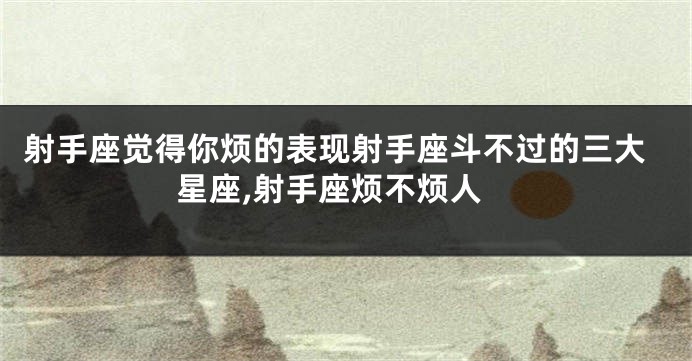 射手座觉得你烦的表现射手座斗不过的三大星座,射手座烦不烦人