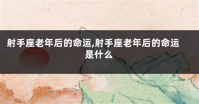 射手座老年后的命运,射手座老年后的命运是什么
