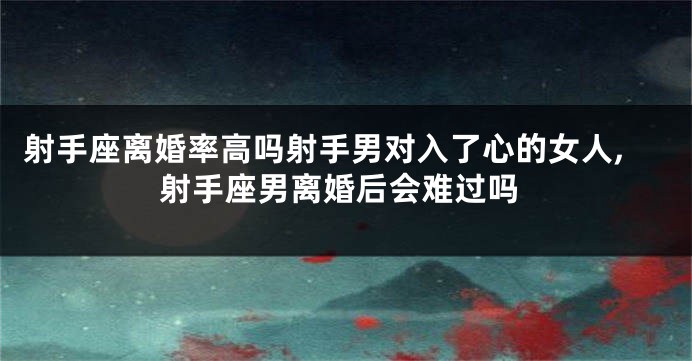 射手座离婚率高吗射手男对入了心的女人,射手座男离婚后会难过吗