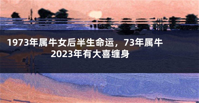 1973年属牛女后半生命运，73年属牛2023年有大喜缠身