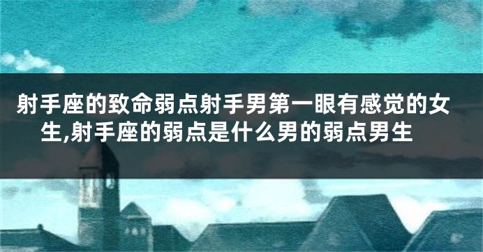 射手座的致命弱点射手男第一眼有感觉的女生,射手座的弱点是什么男的弱点男生