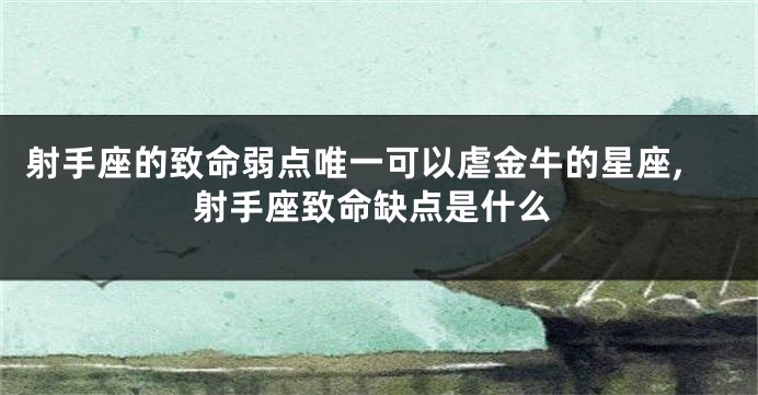 射手座的致命弱点唯一可以虐金牛的星座,射手座致命缺点是什么