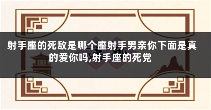 射手座的死敌是哪个座射手男亲你下面是真的爱你吗,射手座的死党