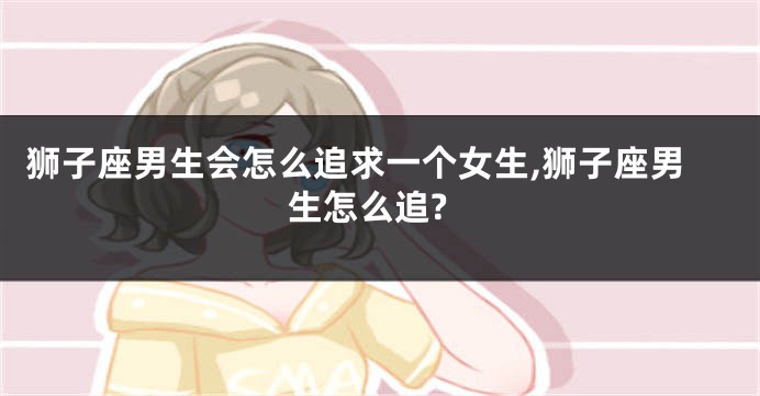 狮子座男生会怎么追求一个女生,狮子座男生怎么追?