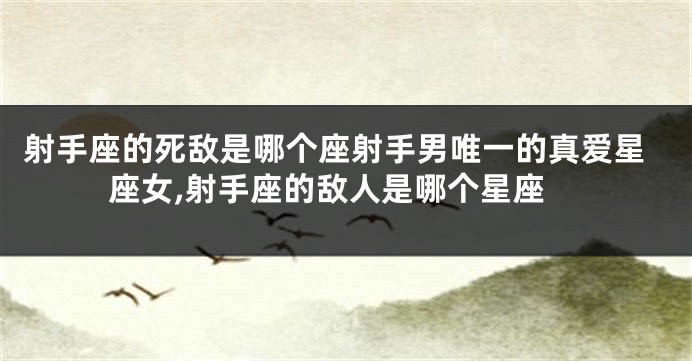 射手座的死敌是哪个座射手男唯一的真爱星座女,射手座的敌人是哪个星座