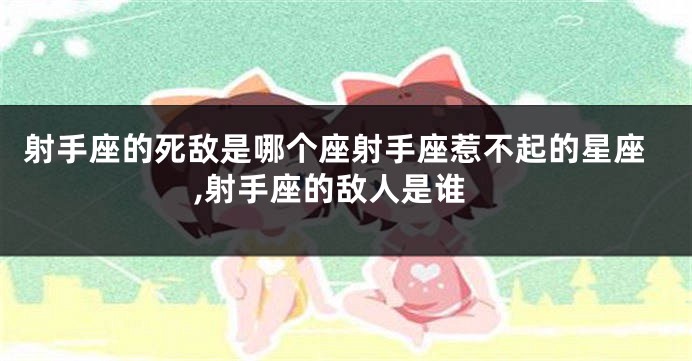 射手座的死敌是哪个座射手座惹不起的星座,射手座的敌人是谁