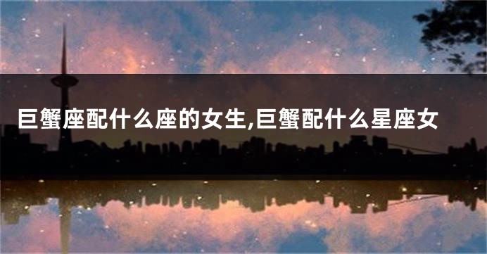 巨蟹座配什么座的女生,巨蟹配什么星座女