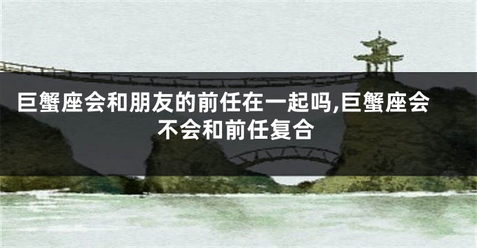 巨蟹座会和朋友的前任在一起吗,巨蟹座会不会和前任复合