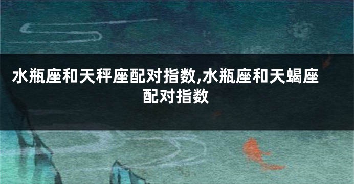 水瓶座和天秤座配对指数,水瓶座和天蝎座配对指数