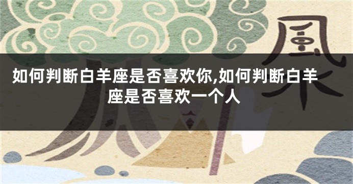 如何判断白羊座是否喜欢你,如何判断白羊座是否喜欢一个人