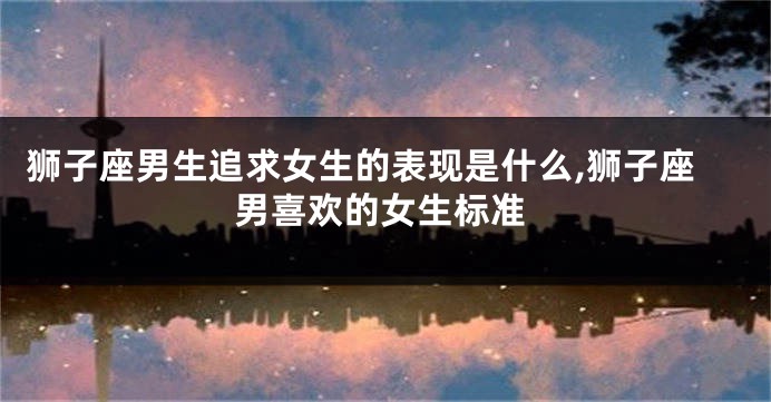 狮子座男生追求女生的表现是什么,狮子座男喜欢的女生标准