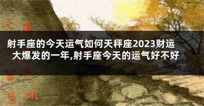 射手座的今天运气如何天秤座2023财运大爆发的一年,射手座今天的运气好不好