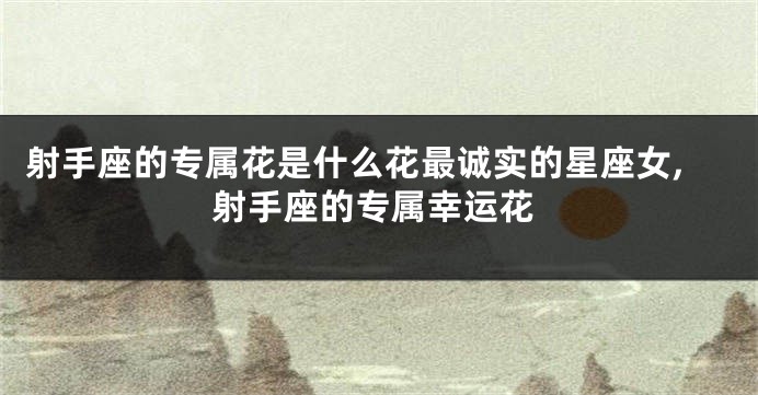 射手座的专属花是什么花最诚实的星座女,射手座的专属幸运花
