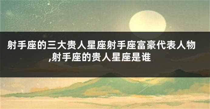 射手座的三大贵人星座射手座富豪代表人物,射手座的贵人星座是谁
