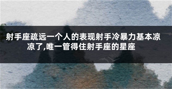 射手座疏远一个人的表现射手冷暴力基本凉凉了,唯一管得住射手座的星座
