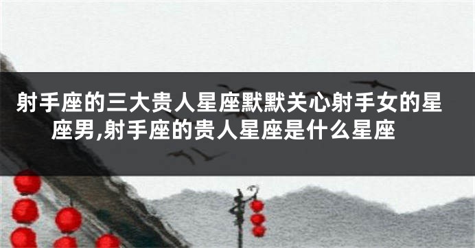 射手座的三大贵人星座默默关心射手女的星座男,射手座的贵人星座是什么星座