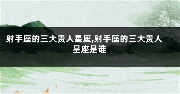 射手座的三大贵人星座,射手座的三大贵人星座是谁