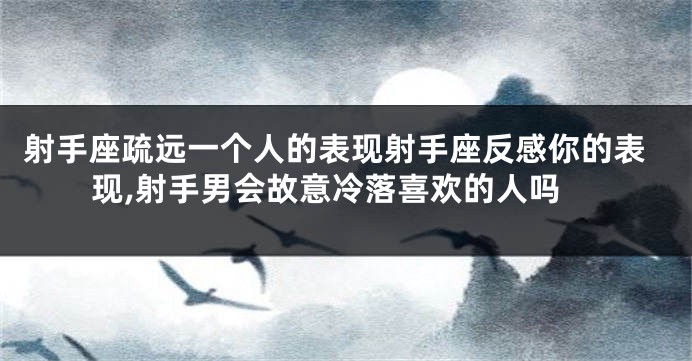 射手座疏远一个人的表现射手座反感你的表现,射手男会故意冷落喜欢的人吗