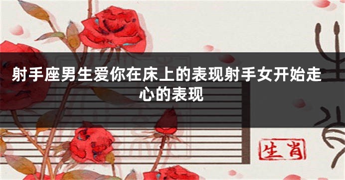 射手座男生爱你在床上的表现射手女开始走心的表现