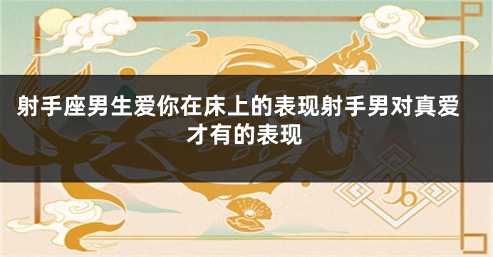 射手座男生爱你在床上的表现射手男对真爱才有的表现