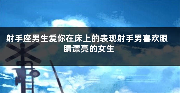 射手座男生爱你在床上的表现射手男喜欢眼睛漂亮的女生
