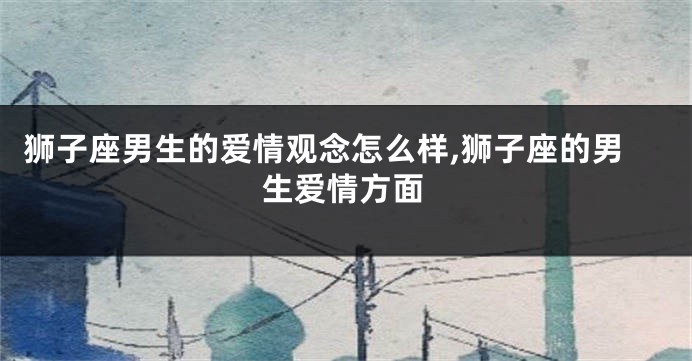 狮子座男生的爱情观念怎么样,狮子座的男生爱情方面