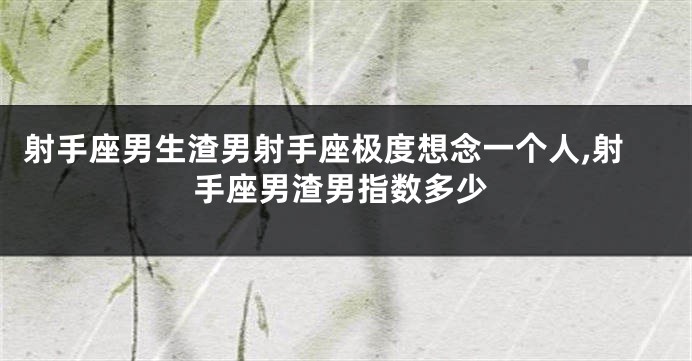 射手座男生渣男射手座极度想念一个人,射手座男渣男指数多少