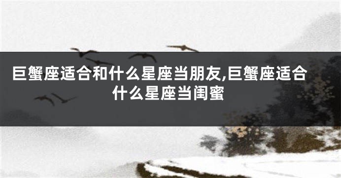 巨蟹座适合和什么星座当朋友,巨蟹座适合什么星座当闺蜜