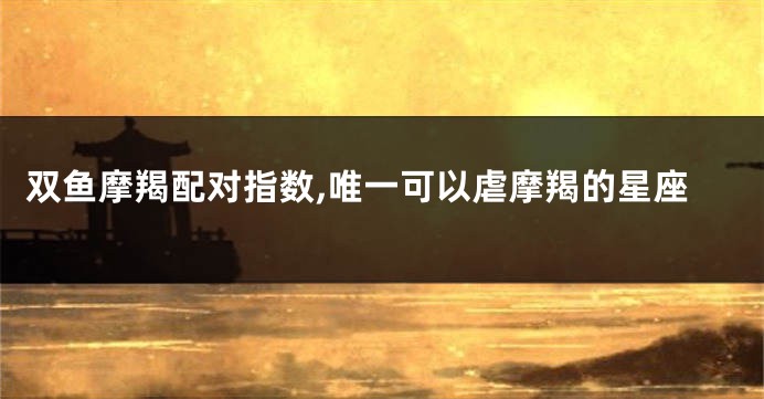 双鱼摩羯配对指数,唯一可以虐摩羯的星座