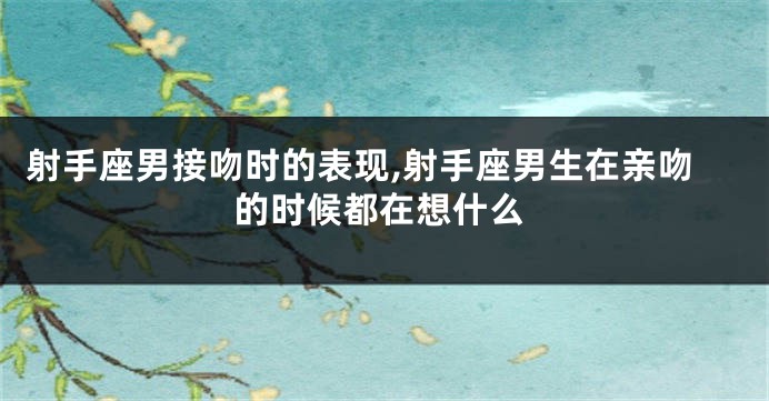 射手座男接吻时的表现,射手座男生在亲吻的时候都在想什么