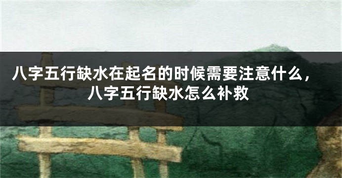 八字五行缺水在起名的时候需要注意什么,八字五行缺水怎么补救