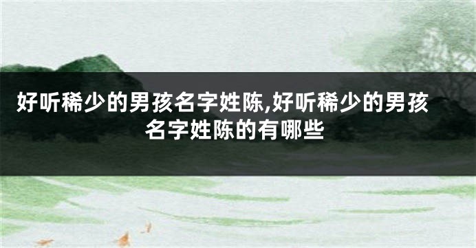 好听稀少的男孩名字姓陈,好听稀少的男孩名字姓陈的有哪些