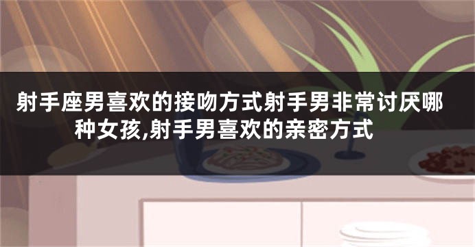 射手座男喜欢的接吻方式射手男非常讨厌哪种女孩,射手男喜欢的亲密方式