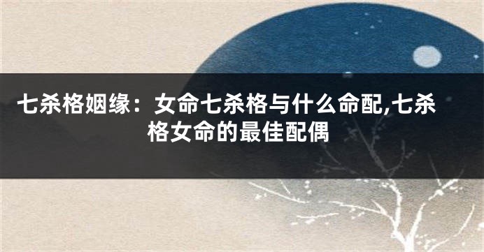 七杀格姻缘:女命七杀格与什么命配,七杀格女命的最佳配偶