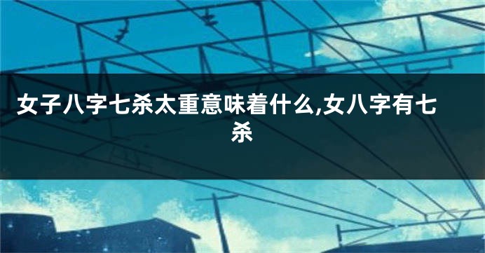 女子八字七杀太重意味着什么,女八字有七杀